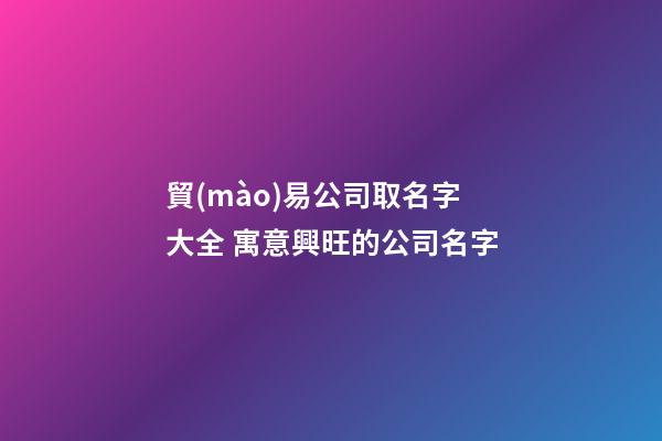 貿(mào)易公司取名字大全 寓意興旺的公司名字-第1張-公司起名-玄機派